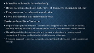 • It handles multimedia data effortlessly.
• HTML documents facilitate higher level of documents exchanging scheme
• Ready to access the information worldwide
• Low administration and maintenance costs
Business benefits of intranet:
• People use and get accustomed to the same kinds of approaches and system for internal
company, working externally with other groups, private use for work or leisure purpose
• The skills needed to develop maintain and enhance application are converging and
companies will be able to obtain technical skills from a wider pool.
• A common approach to internal information and published information enables significant
savings.
 