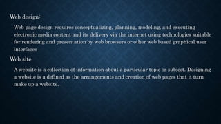 Web design:
Web page design requires conceptualizing, planning, modeling, and executing
electronic media content and its delivery via the internet using technologies suitable
for rendering and presentation by web browsers or other web based graphical user
interfaces
Web site
A website is a collection of information about a particular topic or subject. Designing
a website is a defined as the arrangements and creation of web pages that it turn
make up a website.
 