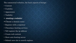 The commercial websites, the basic aspects of design :
• Content
• Usability
• Appearance
• Visibility
 creating a website:
 Choose a domain name
• Register with a registrar
• Choosing a hosting services
• Tell register the ip address
• Create web content
• Store onto hosting server
• Submit new site to search engines.
 