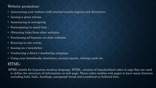 Website promotion:
• Announcing your website with internet search engines and directories
• Issuing a press release
• Announcing in newsgroup
• Participating in email lists
• Obtaining links from other websites
• Purchasing ad banners on other websites
• Running on site events
• Issuing an e-newsletter
• Conducting a direct e-marketing campaign
• Using your letterheads, brochures, annual reports, visiting cards etc.
HTML:
HTML stands for hypertext markup language. HTML consists of standardized codes or tags that are used
to define the structure of information on web page. These codes enables web pages to have many features
including bold, italic, headings, paragraph break and numbered or bulleted lists.
 