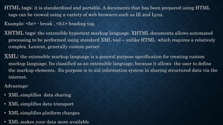 HTML tags: it is standardized and portable. A documents that has been prepared using HTML
tags can be viewed using a variety of web browsers such as IE and Lynx.
Example: <br> - break , <h1> heading tag.
XHTML tags: the extensible hypertext markup language. XHTML documents allows automated
processing to be performed using standard XML tool – unlike HTML which requires a relatively
complex. Lenient, generally custom parser.
XML: the extensible markup language is a general purpose specification for creating custom
markup language. Its classified as an extensible language, because it allows the user to define
the markup elements. Its purpose is to aid information system in sharing structured data via the
internet.
Advantage:
• XML simplifies data sharing
• XML simplifies data transport
• XML simplifies platform changes
• XML makes your data more available
 