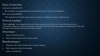 Types of networks:
Local area network(LAN):
The computer are geographically close together that is in the same buildings.
Wide area network(WAN):
The computer are farther apart and are connect by telephones lines or radio waves.
Network topology:
Star topology: it is designed with each nodes connected to directly to a central network hub or
concentrator. Data on a star network passes through the hub before continuing to its destination. The hub
manages and controls all functions of the network.
Advantages :
1. Easy to install and wire
2. Easy to detect faults and to remove parts.
Disadvantages:
1. Requires more cables length than a linear topology
2. More expensive than bus topology
with no central host.
 
