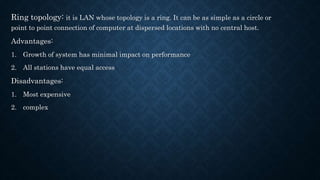 Ring topology: it is LAN whose topology is a ring. It can be as simple as a circle or
point to point connection of computer at dispersed locations with no central host.
Advantages:
1. Growth of system has minimal impact on performance
2. All stations have equal access
Disadvantages:
1. Most expensive
2. complex
 