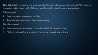 Bus topology: it consists of a main run of cable with a terminator at each end. All nodes are
connected to the linear cable. Ethernet and localtalk networks use a bus topology.
Advantages:
1. Easy to connect a computer to a bus
2. Requires less cable length than a star topology
Disadvantages:
1. Entire network shuts down if there is a break in the main cable.
2. Difficult to identify the problem if the entire network shuts down.
 