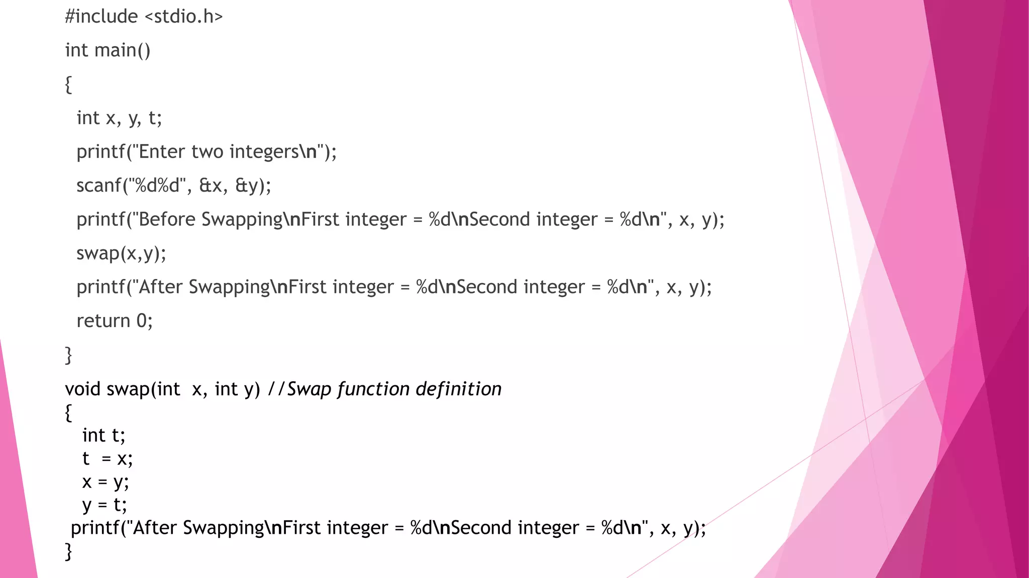 #include <stdio.h>
int main()
{
int x, y, t;
printf("Enter two integersn");
scanf("%d%d", &x, &y);
printf("Before SwappingnFirst integer = %dnSecond integer = %dn", x, y);
swap(x,y);
printf("After SwappingnFirst integer = %dnSecond integer = %dn", x, y);
return 0;
}
void swap(int x, int y) //Swap function definition
{
int t;
t = x;
x = y;
y = t;
printf("After SwappingnFirst integer = %dnSecond integer = %dn", x, y);
}
 