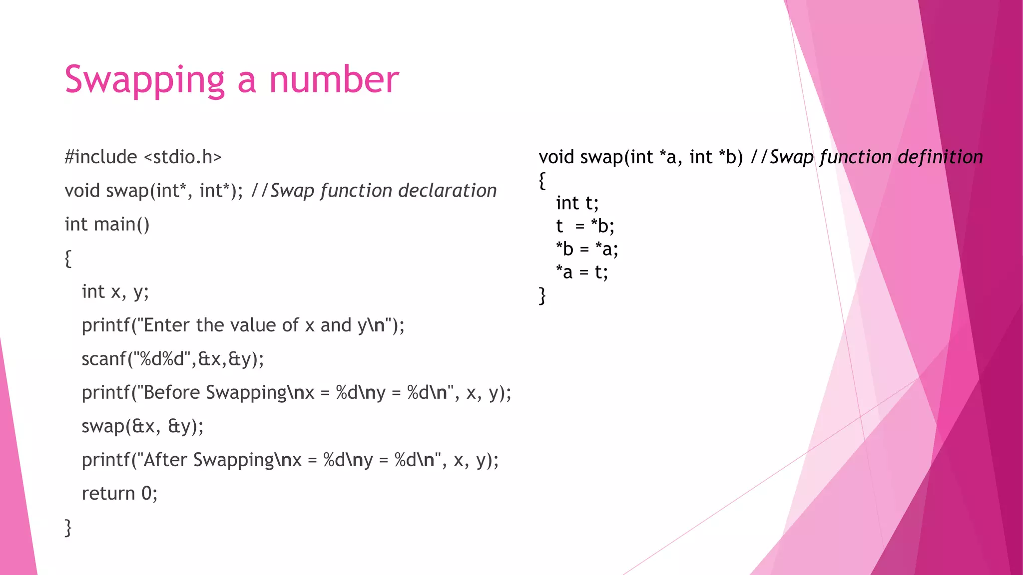 Swapping a number
#include <stdio.h>
void swap(int*, int*); //Swap function declaration
int main()
{
int x, y;
printf("Enter the value of x and yn");
scanf("%d%d",&x,&y);
printf("Before Swappingnx = %dny = %dn", x, y);
swap(&x, &y);
printf("After Swappingnx = %dny = %dn", x, y);
return 0;
}
void swap(int *a, int *b) //Swap function definition
{
int t;
t = *b;
*b = *a;
*a = t;
}
 