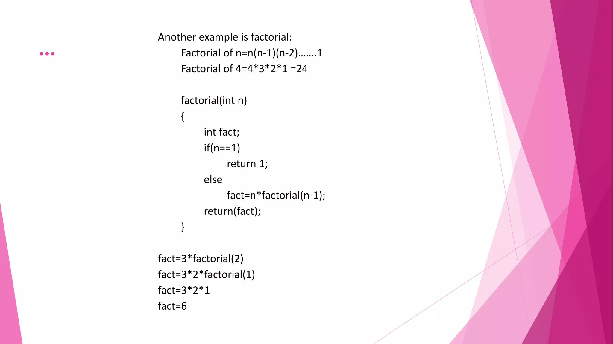…
Another example is factorial:
Factorial of n=n(n-1)(n-2)…….1
Factorial of 4=4*3*2*1 =24
factorial(int n)
{
int fact;
if(n==1)
return 1;
else
fact=n*factorial(n-1);
return(fact);
}
fact=3*factorial(2)
fact=3*2*factorial(1)
fact=3*2*1
fact=6
 