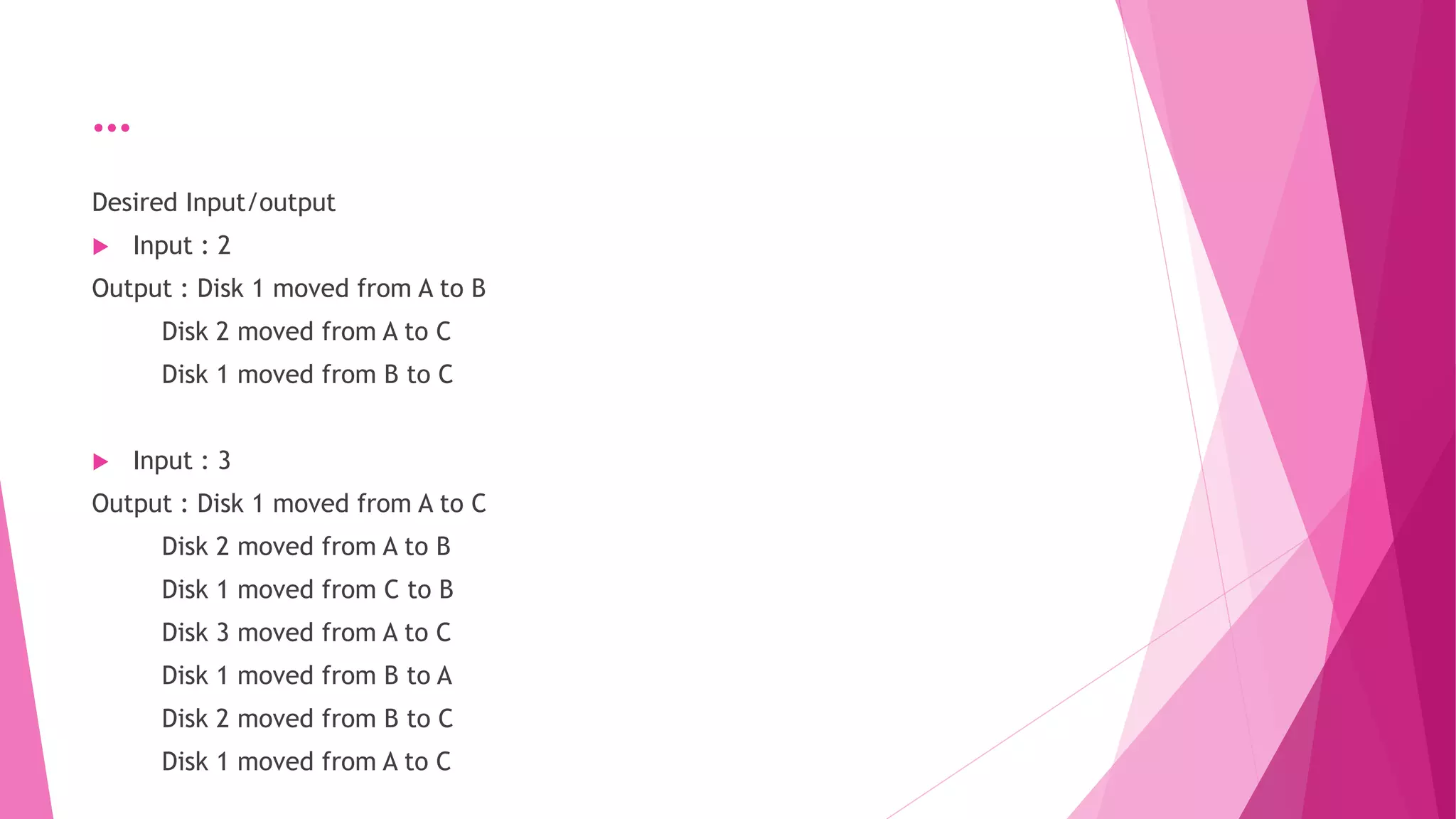 …
Desired Input/output
 Input : 2
Output : Disk 1 moved from A to B
Disk 2 moved from A to C
Disk 1 moved from B to C
 Input : 3
Output : Disk 1 moved from A to C
Disk 2 moved from A to B
Disk 1 moved from C to B
Disk 3 moved from A to C
Disk 1 moved from B to A
Disk 2 moved from B to C
Disk 1 moved from A to C
 