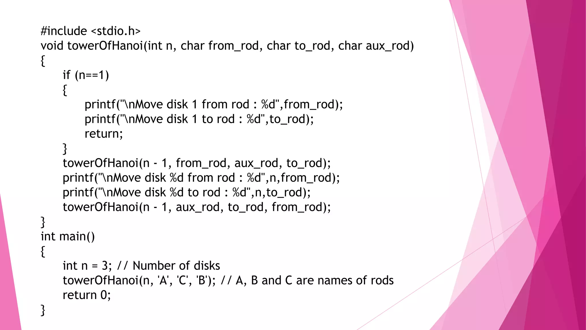 #include <stdio.h>
void towerOfHanoi(int n, char from_rod, char to_rod, char aux_rod)
{
if (n==1)
{
printf("nMove disk 1 from rod : %d",from_rod);
printf("nMove disk 1 to rod : %d",to_rod);
return;
}
towerOfHanoi(n - 1, from_rod, aux_rod, to_rod);
printf("nMove disk %d from rod : %d",n,from_rod);
printf("nMove disk %d to rod : %d",n,to_rod);
towerOfHanoi(n - 1, aux_rod, to_rod, from_rod);
}
int main()
{
int n = 3; // Number of disks
towerOfHanoi(n, 'A', 'C', 'B'); // A, B and C are names of rods
return 0;
}
 