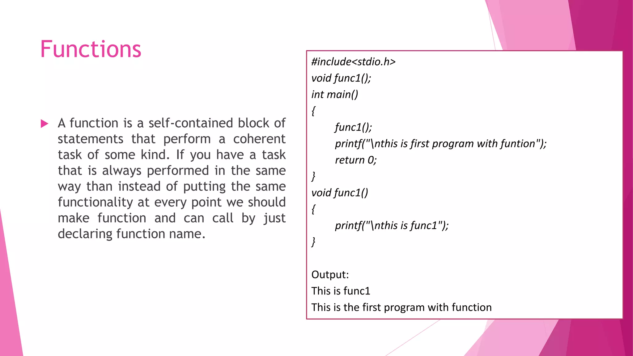 Functions
 A function is a self-contained block of
statements that perform a coherent
task of some kind. If you have a task
that is always performed in the same
way than instead of putting the same
functionality at every point we should
make function and can call by just
declaring function name.
#include<stdio.h>
void func1();
int main()
{
func1();
printf("nthis is first program with funtion");
return 0;
}
void func1()
{
printf("nthis is func1");
}
Output:
This is func1
This is the first program with function
 