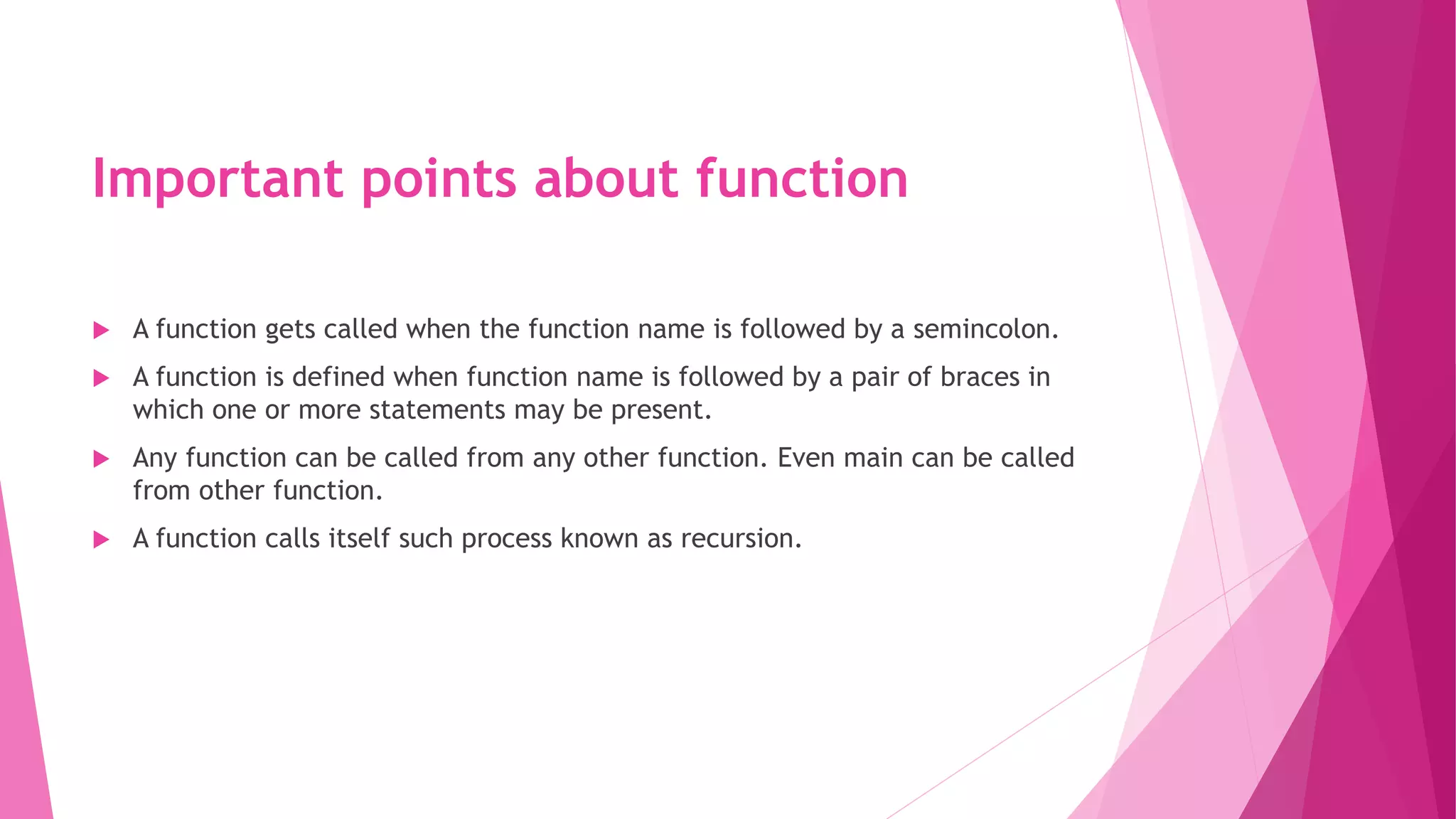 Important points about function
 A function gets called when the function name is followed by a semincolon.
 A function is defined when function name is followed by a pair of braces in
which one or more statements may be present.
 Any function can be called from any other function. Even main can be called
from other function.
 A function calls itself such process known as recursion.
 