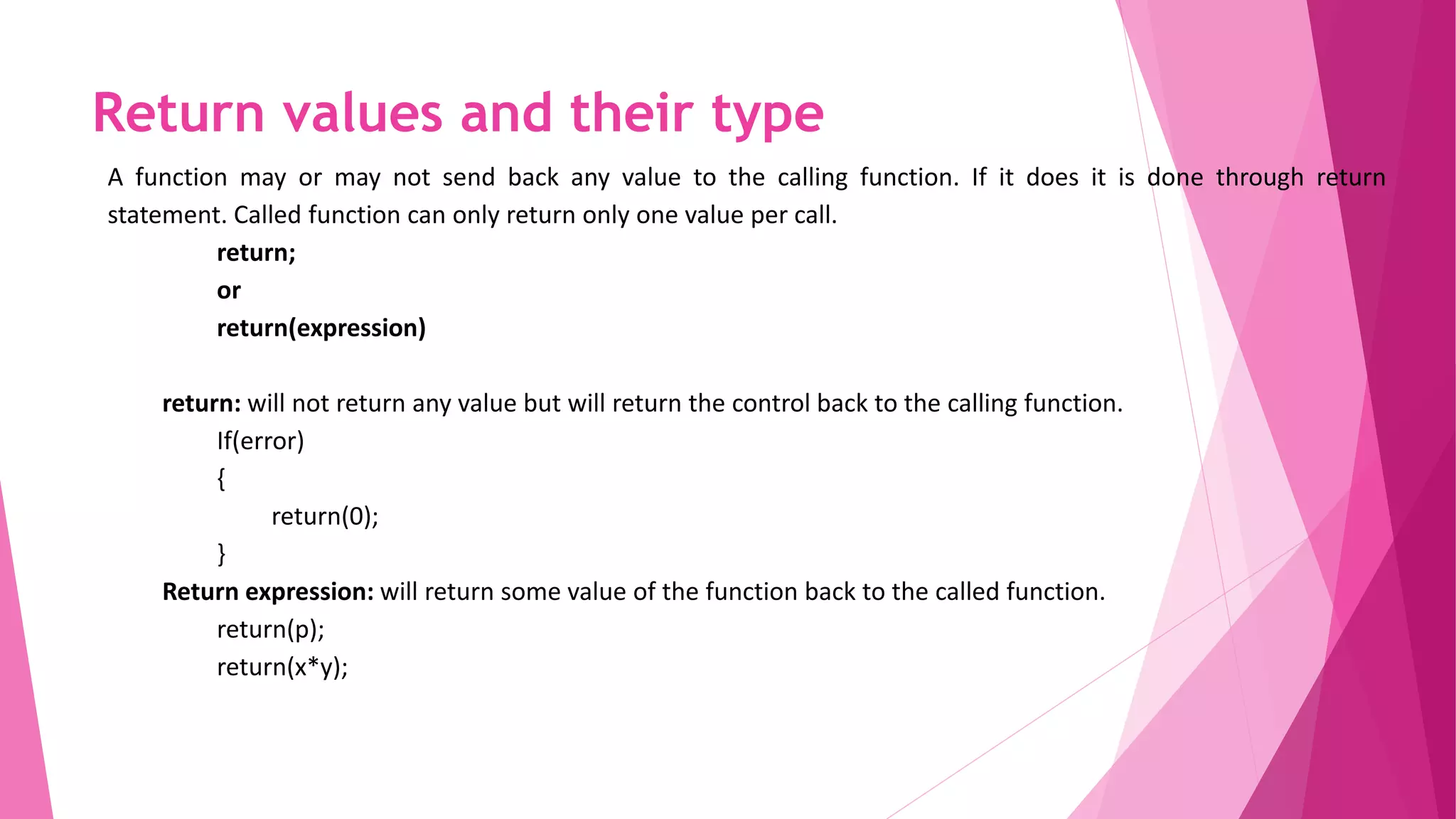 Return values and their type
A function may or may not send back any value to the calling function. If it does it is done through return
statement. Called function can only return only one value per call.
return;
or
return(expression)
return: will not return any value but will return the control back to the calling function.
If(error)
{
return(0);
}
Return expression: will return some value of the function back to the called function.
return(p);
return(x*y);
 