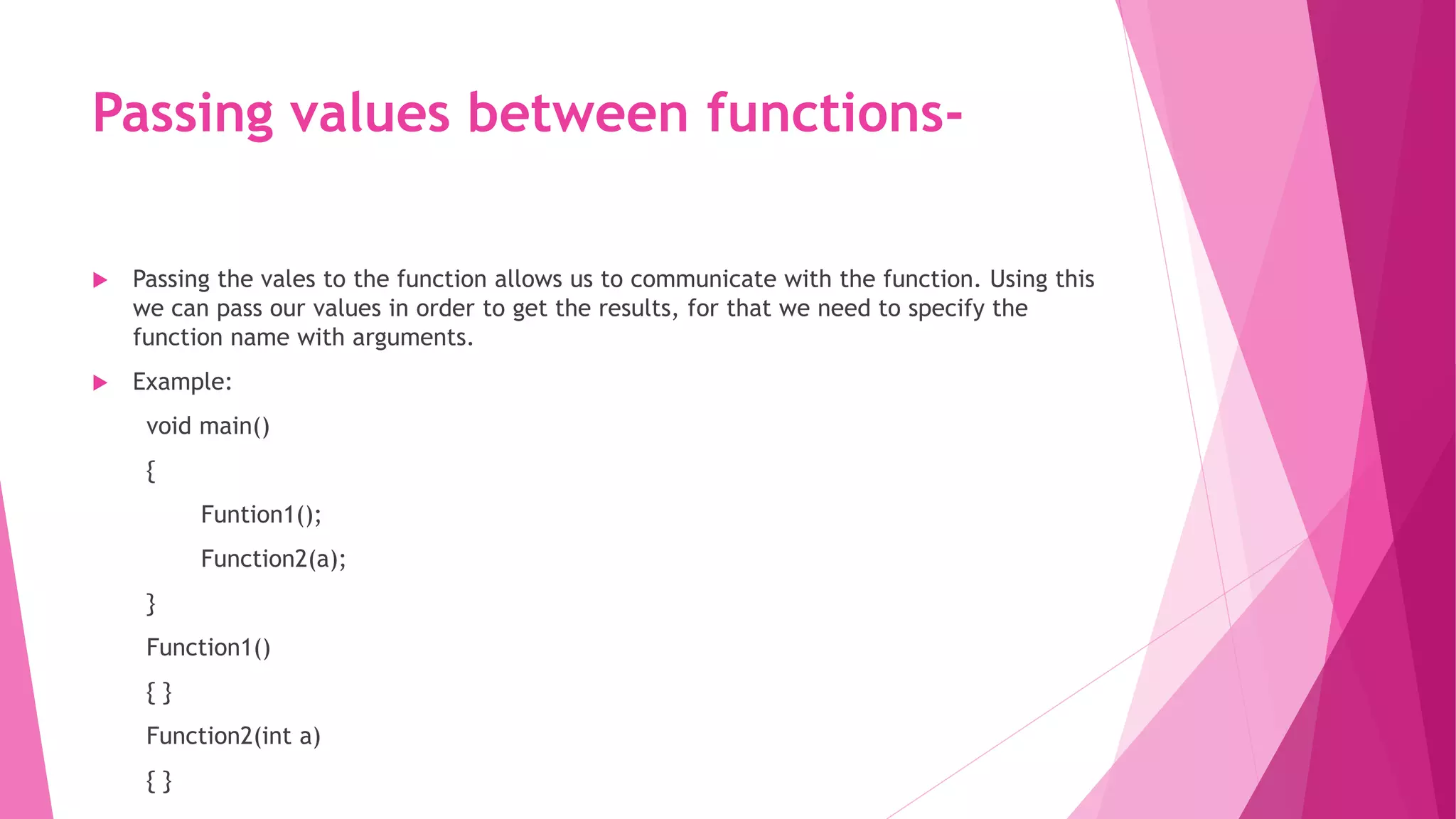 Passing values between functions-
 Passing the vales to the function allows us to communicate with the function. Using this
we can pass our values in order to get the results, for that we need to specify the
function name with arguments.
 Example:
void main()
{
Funtion1();
Function2(a);
}
Function1()
{ }
Function2(int a)
{ }
 