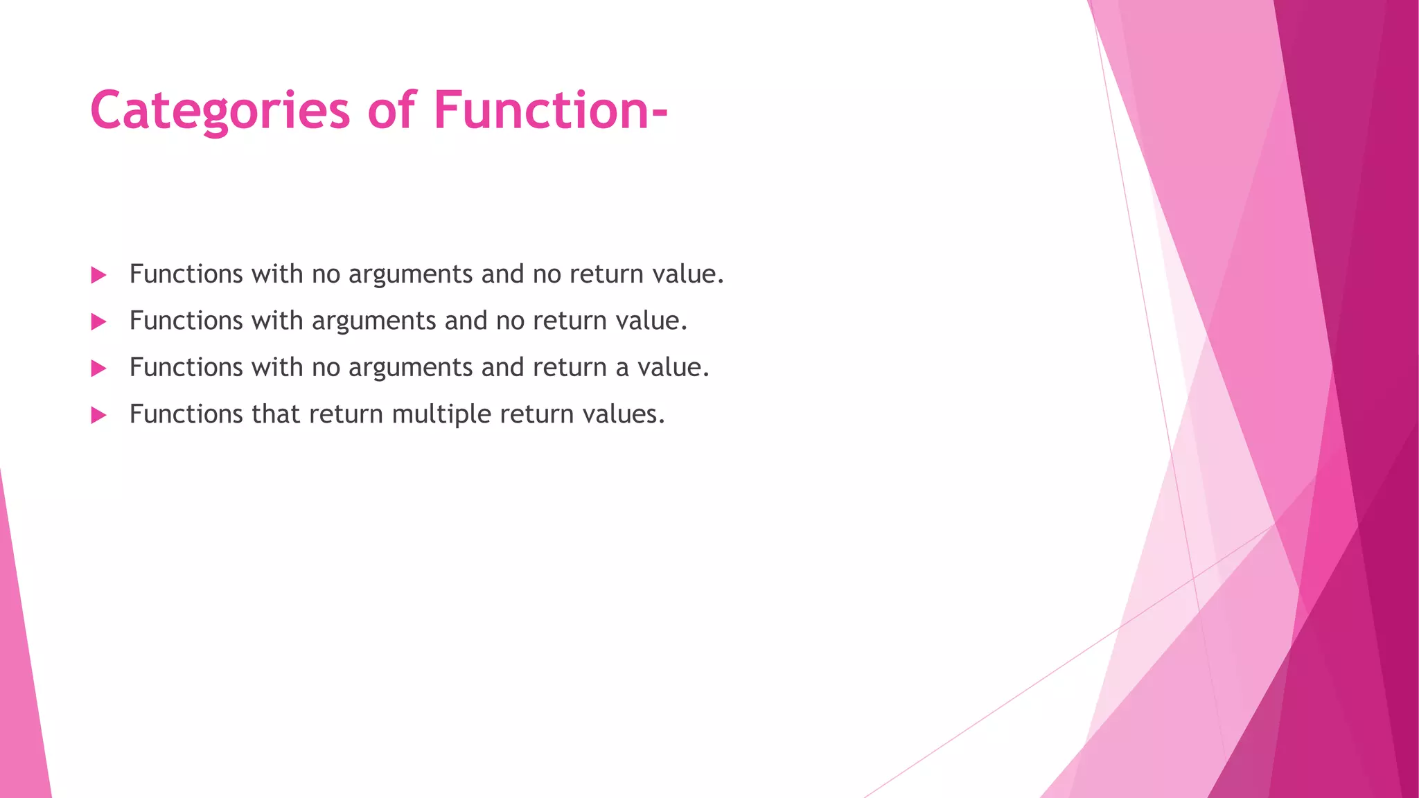 Categories of Function-
 Functions with no arguments and no return value.
 Functions with arguments and no return value.
 Functions with no arguments and return a value.
 Functions that return multiple return values.
 