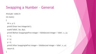 Swapping a Number – General
#include <stdio.h>
int main()
{
int x, y, t;
printf("Enter two integersn");
scanf("%d%d", &x, &y);
printf("Before SwappingnFirst integer = %dnSecond integer = %dn", x, y);
t = x;
x = y;
y = t;
printf("After SwappingnFirst integer = %dnSecond integer = %dn", x, y);
return 0;
}
 