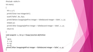 #include <stdio.h>
int main()
{
int x, y, t;
printf("Enter two integersn");
scanf("%d%d", &x, &y);
printf("Before SwappingnFirst integer = %dnSecond integer = %dn", x, y);
swap(x,y);
printf("After SwappingnFirst integer = %dnSecond integer = %dn", x, y);
return 0;
}
void swap(int x, int y) //Swap function definition
{
int t;
t = x;
x = y;
y = t;
printf("After SwappingnFirst integer = %dnSecond integer = %dn", x, y);
}
 