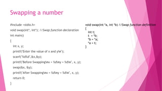 Swapping a number
#include <stdio.h>
void swap(int*, int*); //Swap function declaration
int main()
{
int x, y;
printf("Enter the value of x and yn");
scanf("%d%d",&x,&y);
printf("Before Swappingnx = %dny = %dn", x, y);
swap(&x, &y);
printf("After Swappingnx = %dny = %dn", x, y);
return 0;
}
void swap(int *a, int *b) //Swap function definition
{
int t;
t = *b;
*b = *a;
*a = t;
}
 
