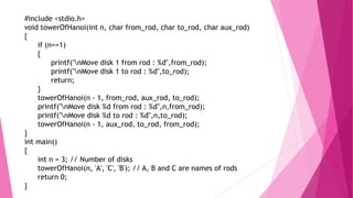 #include <stdio.h>
void towerOfHanoi(int n, char from_rod, char to_rod, char aux_rod)
{
if (n==1)
{
printf("nMove disk 1 from rod : %d",from_rod);
printf("nMove disk 1 to rod : %d",to_rod);
return;
}
towerOfHanoi(n - 1, from_rod, aux_rod, to_rod);
printf("nMove disk %d from rod : %d",n,from_rod);
printf("nMove disk %d to rod : %d",n,to_rod);
towerOfHanoi(n - 1, aux_rod, to_rod, from_rod);
}
int main()
{
int n = 3; // Number of disks
towerOfHanoi(n, 'A', 'C', 'B'); // A, B and C are names of rods
return 0;
}
 