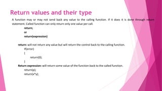 Return values and their type
A function may or may not send back any value to the calling function. If it does it is done through return
statement. Called function can only return only one value per call.
return;
or
return(expression)
return: will not return any value but will return the control back to the calling function.
If(error)
{
return(0);
}
Return expression: will return some value of the function back to the called function.
return(p);
return(x*y);
 