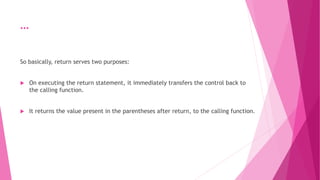 …
So basically, return serves two purposes:
 On executing the return statement, it immediately transfers the control back to
the calling function.
 It returns the value present in the parentheses after return, to the calling function.
 