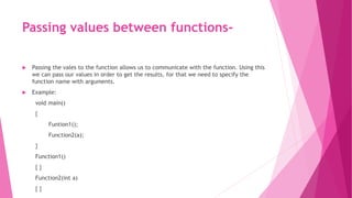 Passing values between functions-
 Passing the vales to the function allows us to communicate with the function. Using this
we can pass our values in order to get the results, for that we need to specify the
function name with arguments.
 Example:
void main()
{
Funtion1();
Function2(a);
}
Function1()
{ }
Function2(int a)
{ }
 
