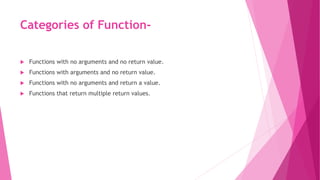 Categories of Function-
 Functions with no arguments and no return value.
 Functions with arguments and no return value.
 Functions with no arguments and return a value.
 Functions that return multiple return values.
 