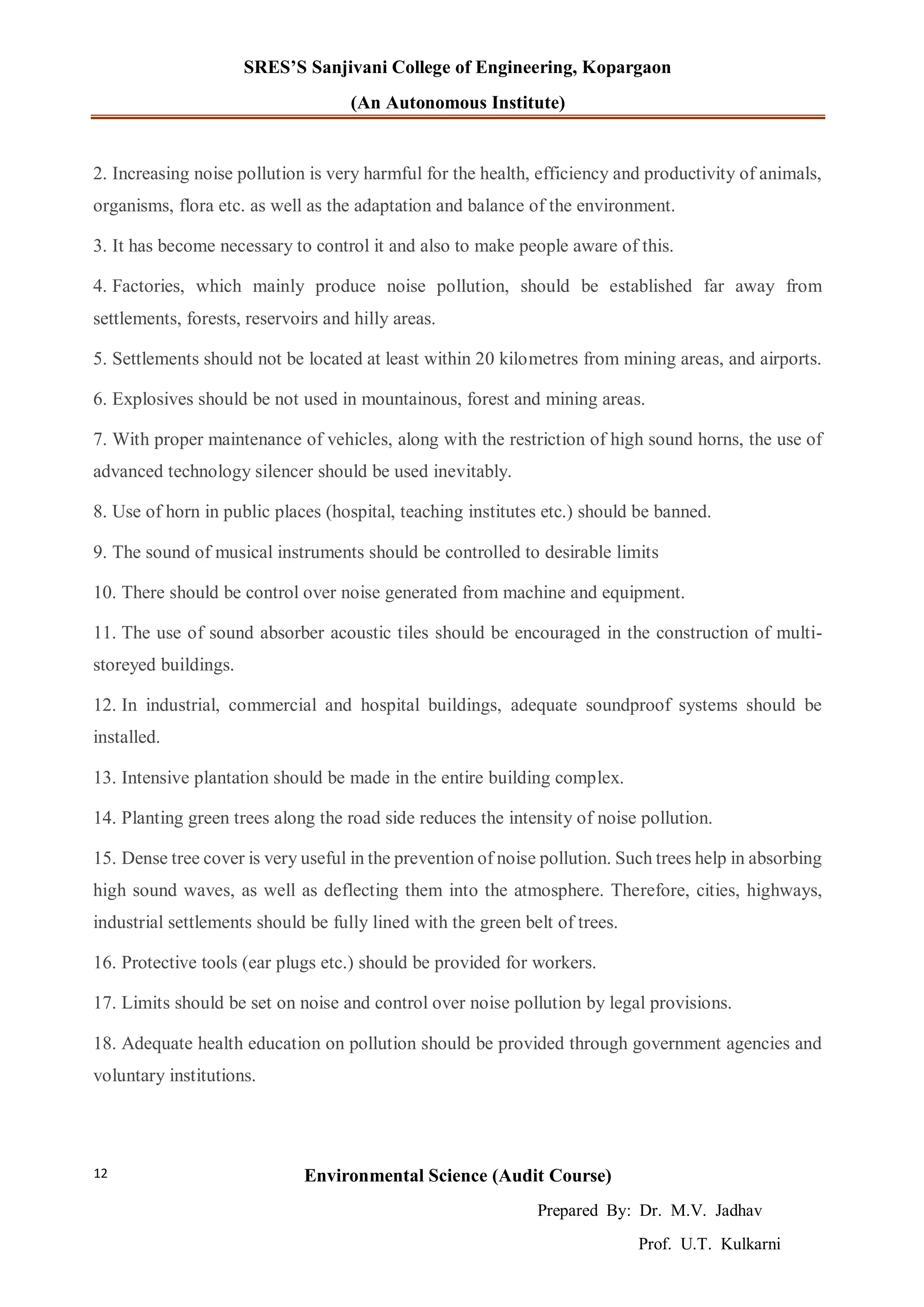 SRES’S Sanjivani College of Engineering, Kopargaon
(An Autonomous Institute)
Environmental Science (Audit Course)
Prepared By: Dr. M.V. Jadhav
Prof. U.T. Kulkarni
12
2. Increasing noise pollution is very harmful for the health, efficiency and productivity of animals,
organisms, flora etc. as well as the adaptation and balance of the environment.
3. It has become necessary to control it and also to make people aware of this.
4. Factories, which mainly produce noise pollution, should be established far away from
settlements, forests, reservoirs and hilly areas.
5. Settlements should not be located at least within 20 kilometres from mining areas, and airports.
6. Explosives should be not used in mountainous, forest and mining areas.
7. With proper maintenance of vehicles, along with the restriction of high sound horns, the use of
advanced technology silencer should be used inevitably.
8. Use of horn in public places (hospital, teaching institutes etc.) should be banned.
9. The sound of musical instruments should be controlled to desirable limits
10. There should be control over noise generated from machine and equipment.
11. The use of sound absorber acoustic tiles should be encouraged in the construction of multi-
storeyed buildings.
12. In industrial, commercial and hospital buildings, adequate soundproof systems should be
installed.
13. Intensive plantation should be made in the entire building complex.
14. Planting green trees along the road side reduces the intensity of noise pollution.
15. Dense tree cover is very useful in the prevention of noise pollution. Such trees help in absorbing
high sound waves, as well as deflecting them into the atmosphere. Therefore, cities, highways,
industrial settlements should be fully lined with the green belt of trees.
16. Protective tools (ear plugs etc.) should be provided for workers.
17. Limits should be set on noise and control over noise pollution by legal provisions.
18. Adequate health education on pollution should be provided through government agencies and
voluntary institutions.
 