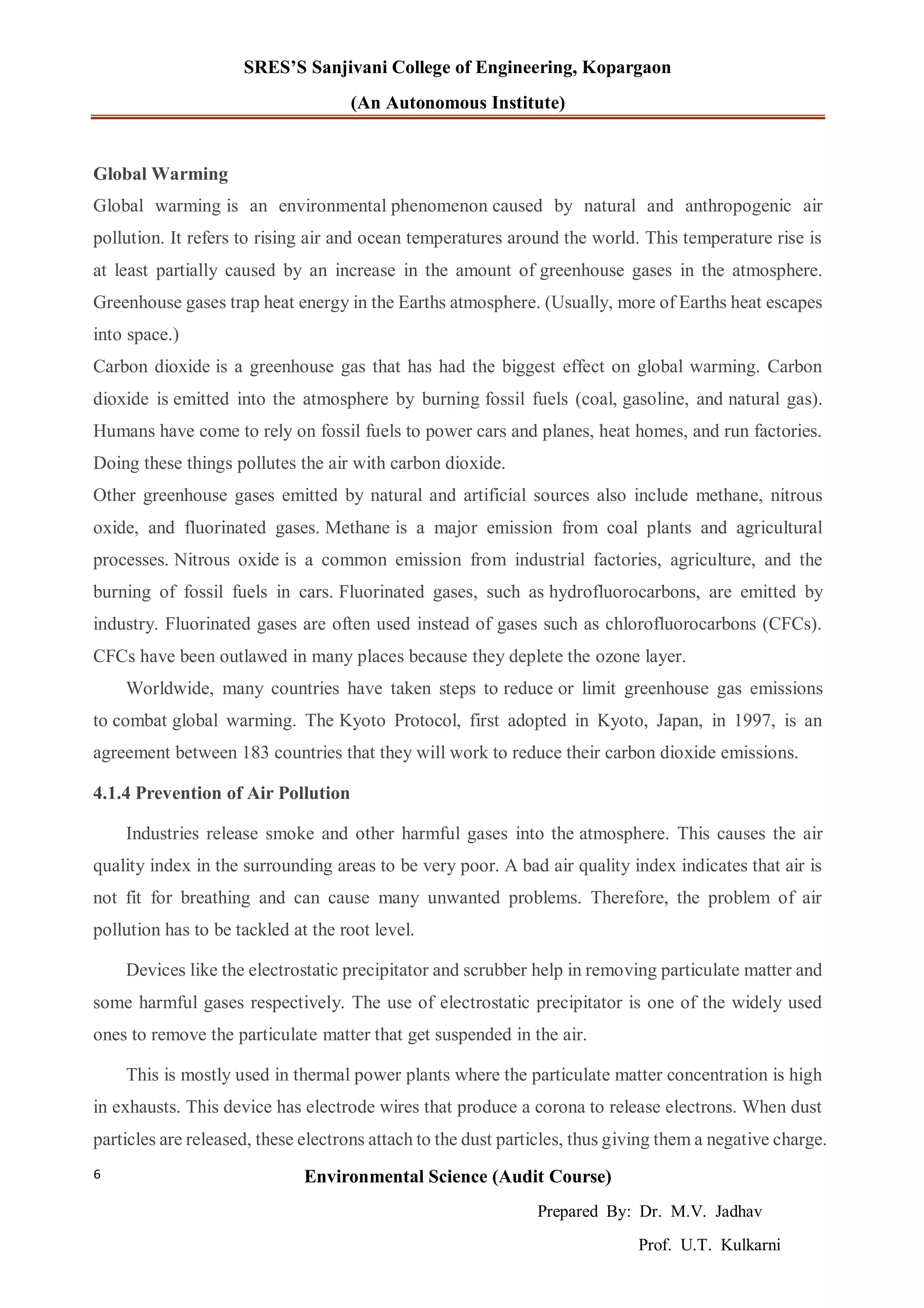 SRES’S Sanjivani College of Engineering, Kopargaon
(An Autonomous Institute)
Environmental Science (Audit Course)
Prepared By: Dr. M.V. Jadhav
Prof. U.T. Kulkarni
6
Global Warming
Global warming is an environmental phenomenon caused by natural and anthropogenic air
pollution. It refers to rising air and ocean temperatures around the world. This temperature rise is
at least partially caused by an increase in the amount of greenhouse gases in the atmosphere.
Greenhouse gases trap heat energy in the Earths atmosphere. (Usually, more of Earths heat escapes
into space.)
Carbon dioxide is a greenhouse gas that has had the biggest effect on global warming. Carbon
dioxide is emitted into the atmosphere by burning fossil fuels (coal, gasoline, and natural gas).
Humans have come to rely on fossil fuels to power cars and planes, heat homes, and run factories.
Doing these things pollutes the air with carbon dioxide.
Other greenhouse gases emitted by natural and artificial sources also include methane, nitrous
oxide, and fluorinated gases. Methane is a major emission from coal plants and agricultural
processes. Nitrous oxide is a common emission from industrial factories, agriculture, and the
burning of fossil fuels in cars. Fluorinated gases, such as hydrofluorocarbons, are emitted by
industry. Fluorinated gases are often used instead of gases such as chlorofluorocarbons (CFCs).
CFCs have been outlawed in many places because they deplete the ozone layer.
Worldwide, many countries have taken steps to reduce or limit greenhouse gas emissions
to combat global warming. The Kyoto Protocol, first adopted in Kyoto, Japan, in 1997, is an
agreement between 183 countries that they will work to reduce their carbon dioxide emissions.
4.1.4 Prevention of Air Pollution
Industries release smoke and other harmful gases into the atmosphere. This causes the air
quality index in the surrounding areas to be very poor. A bad air quality index indicates that air is
not fit for breathing and can cause many unwanted problems. Therefore, the problem of air
pollution has to be tackled at the root level.
Devices like the electrostatic precipitator and scrubber help in removing particulate matter and
some harmful gases respectively. The use of electrostatic precipitator is one of the widely used
ones to remove the particulate matter that get suspended in the air.
This is mostly used in thermal power plants where the particulate matter concentration is high
in exhausts. This device has electrode wires that produce a corona to release electrons. When dust
particles are released, these electrons attach to the dust particles, thus giving them a negative charge.
 