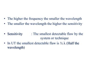 • The higher the frequency the smaller the wavelength
• The smaller the wavelength the higher the sensitivity
• Sensitivity : The smallest detectable flaw by the
system or technique
• In UT the smallest detectable flaw is ½  (Half the
wavelength)
 