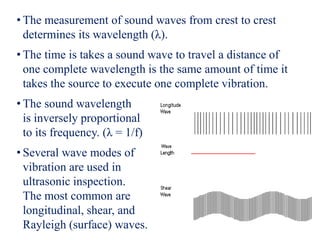 • The measurement of sound waves from crest to crest
determines its wavelength (λ).
• The time is takes a sound wave to travel a distance of
one complete wavelength is the same amount of time it
takes the source to execute one complete vibration.
• The sound wavelength
is inversely proportional
to its frequency. (λ = 1/f)
• Several wave modes of
vibration are used in
ultrasonic inspection.
The most common are
longitudinal, shear, and
Rayleigh (surface) waves.
 