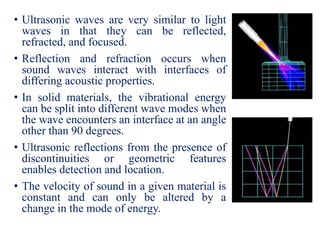 • Ultrasonic waves are very similar to light
waves in that they can be reflected,
refracted, and focused.
• Reflection and refraction occurs when
sound waves interact with interfaces of
differing acoustic properties.
• In solid materials, the vibrational energy
can be split into different wave modes when
the wave encounters an interface at an angle
other than 90 degrees.
• Ultrasonic reflections from the presence of
discontinuities or geometric features
enables detection and location.
• The velocity of sound in a given material is
constant and can only be altered by a
change in the mode of energy.
 