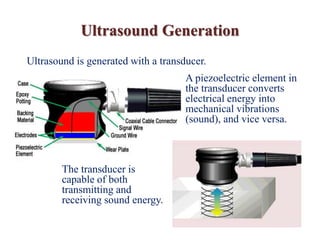 Ultrasound Generation
The transducer is
capable of both
transmitting and
receiving sound energy.
Ultrasound is generated with a transducer.
A piezoelectric element in
the transducer converts
electrical energy into
mechanical vibrations
(sound), and vice versa.
 