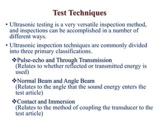 • Ultrasonic testing is a very versatile inspection method,
and inspections can be accomplished in a number of
different ways.
• Ultrasonic inspection techniques are commonly divided
into three primary classifications.
Pulse-echo and Through Transmission
(Relates to whether reflected or transmitted energy is
used)
Normal Beam and Angle Beam
(Relates to the angle that the sound energy enters the
test article)
Contact and Immersion
(Relates to the method of coupling the transducer to the
test article)
Test Techniques
 