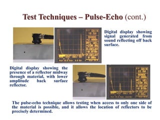 Test Techniques – Pulse-Echo (cont.)
Digital display showing
signal generated from
sound reflecting off back
surface.
Digital display showing the
presence of a reflector midway
through material, with lower
amplitude back surface
reflector.
The pulse-echo technique allows testing when access to only one side of
the material is possible, and it allows the location of reflectors to be
precisely determined.
 