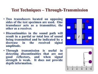 Test Techniques – Through-Transmission
0 2 4 6 8 10
2
11
• Two transducers located on opposing
sides of the test specimen are used. One
transducer acts as a transmitter, the
other as a receiver.
• Discontinuities in the sound path will
result in a partial or total loss of sound
being transmitted and be indicated by a
decrease in the received signal
amplitude.
• Through transmission is useful in
detecting discontinuities that are not
good reflectors, and when signal
strength is weak. It does not provide
depth information.
T R
T R
11
2
 