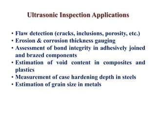 Ultrasonic Inspection Applications
• Flaw detection (cracks, inclusions, porosity, etc.)
• Erosion & corrosion thickness gauging
• Assessment of bond integrity in adhesively joined
and brazed components
• Estimation of void content in composites and
plastics
• Measurement of case hardening depth in steels
• Estimation of grain size in metals
 