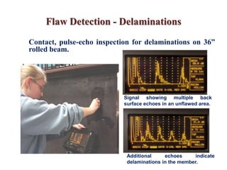 Flaw Detection - Delaminations
Signal showing multiple back
surface echoes in an unflawed area.
Additional echoes indicate
delaminations in the member.
Contact, pulse-echo inspection for delaminations on 36”
rolled beam.
 