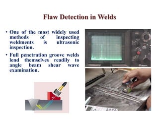Flaw Detection in Welds
• One of the most widely used
methods of inspecting
weldments is ultrasonic
inspection.
• Full penetration groove welds
lend themselves readily to
angle beam shear wave
examination.
 