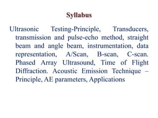 Syllabus
Ultrasonic Testing-Principle, Transducers,
transmission and pulse-echo method, straight
beam and angle beam, instrumentation, data
representation, A/Scan, B-scan, C-scan.
Phased Array Ultrasound, Time of Flight
Diffraction. Acoustic Emission Technique –
Principle, AE parameters, Applications
 