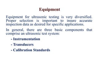 Equipment
Equipment for ultrasonic testing is very diversified.
Proper selection is important to insure accurate
inspection data as desired for specific applications.
In general, there are three basic components that
comprise an ultrasonic test system:
- Instrumentation
- Transducers
- Calibration Standards
 