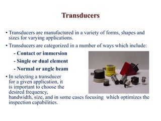 Transducers
• Transducers are manufactured in a variety of forms, shapes and
sizes for varying applications.
• Transducers are categorized in a number of ways which include:
- Contact or immersion
- Single or dual element
- Normal or angle beam
• In selecting a transducer
for a given application, it
is important to choose the
desired frequency,
bandwidth, size, and in some cases focusing which optimizes the
inspection capabilities.
 