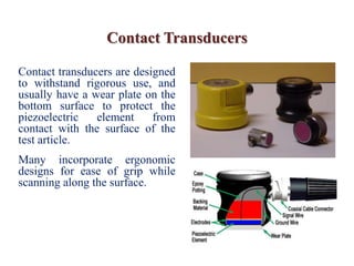 Contact Transducers
Contact transducers are designed
to withstand rigorous use, and
usually have a wear plate on the
bottom surface to protect the
piezoelectric element from
contact with the surface of the
test article.
Many incorporate ergonomic
designs for ease of grip while
scanning along the surface.
 