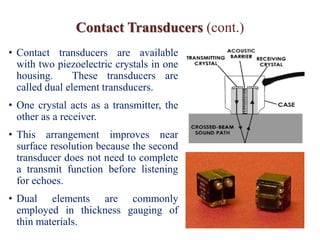 Contact Transducers (cont.)
• Contact transducers are available
with two piezoelectric crystals in one
housing. These transducers are
called dual element transducers.
• One crystal acts as a transmitter, the
other as a receiver.
• This arrangement improves near
surface resolution because the second
transducer does not need to complete
a transmit function before listening
for echoes.
• Dual elements are commonly
employed in thickness gauging of
thin materials.
 