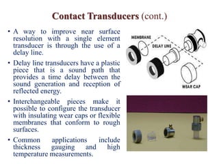 Contact Transducers (cont.)
• A way to improve near surface
resolution with a single element
transducer is through the use of a
delay line.
• Delay line transducers have a plastic
piece that is a sound path that
provides a time delay between the
sound generation and reception of
reflected energy.
• Interchangeable pieces make it
possible to configure the transducer
with insulating wear caps or flexible
membranes that conform to rough
surfaces.
• Common applications include
thickness gauging and high
temperature measurements.
 