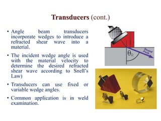 Transducers (cont.)
• Angle beam transducers
incorporate wedges to introduce a
refracted shear wave into a
material.
• The incident wedge angle is used
with the material velocity to
determine the desired refracted
shear wave according to Snell’s
Law)
• Transducers can use fixed or
variable wedge angles.
• Common application is in weld
examination.
 