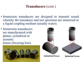 Transducers (cont.)
• Immersion transducers are designed to transmit sound
whereby the transducer and test specimen are immersed in
a liquid coupling medium (usually water).
• Immersion transducers
are manufactured with
planar, cylindrical or spherical
acoustic
lenses (focusing lens).
 