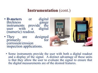 Instrumentation (cont.)
• D-meters or digital
thickness gauge
instruments provide the
user with a digital
(numeric) readout.
• They are designed
primarily for
corrosion/erosion
inspection applications.
• Some instruments provide the user with both a digital readout
and a display of the signal. A distinct advantage of these units
is that they allow the user to evaluate the signal to ensure that
the digital measurements are of the desired features.
 