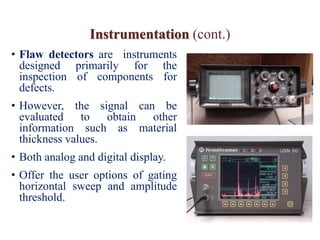 Instrumentation (cont.)
• Flaw detectors are instruments
designed primarily for the
inspection of components for
defects.
• However, the signal can be
evaluated to obtain other
information such as material
thickness values.
• Both analog and digital display.
• Offer the user options of gating
horizontal sweep and amplitude
threshold.
 
