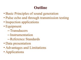 Outline
• Basic Principles of sound generation
• Pulse echo and through transmission testing
• Inspection applications
• Equipment
–Transducers
–Instrumentation
–Reference Standards
• Data presentation
• Advantages and Limitations
• Applications
 