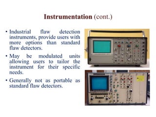 Instrumentation (cont.)
• Industrial flaw detection
instruments, provide users with
more options than standard
flaw detectors.
• May be modulated units
allowing users to tailor the
instrument for their specific
needs.
• Generally not as portable as
standard flaw detectors.
 
